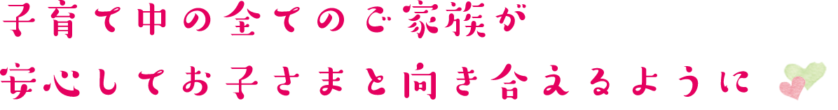 子育て中の全てのご家族が安心してお子さまと向き合えるように